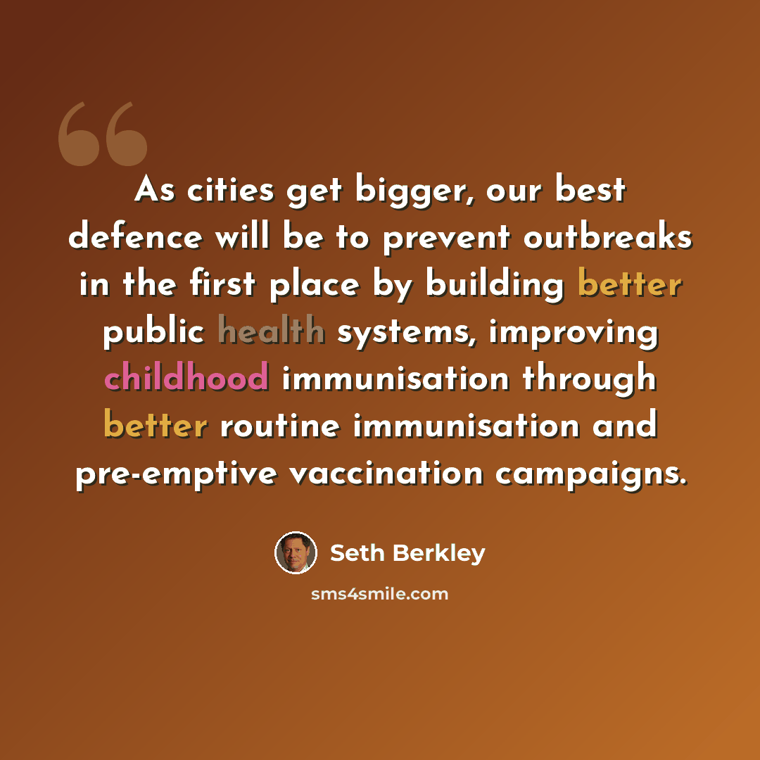 “As cities get bigger, our best defence will be to prevent outbreaks in the first place by building better public health systems, improving childhood immunisation through better routine immunisation and pre-emptive vaccination campaigns.” quote by Seth Berkley