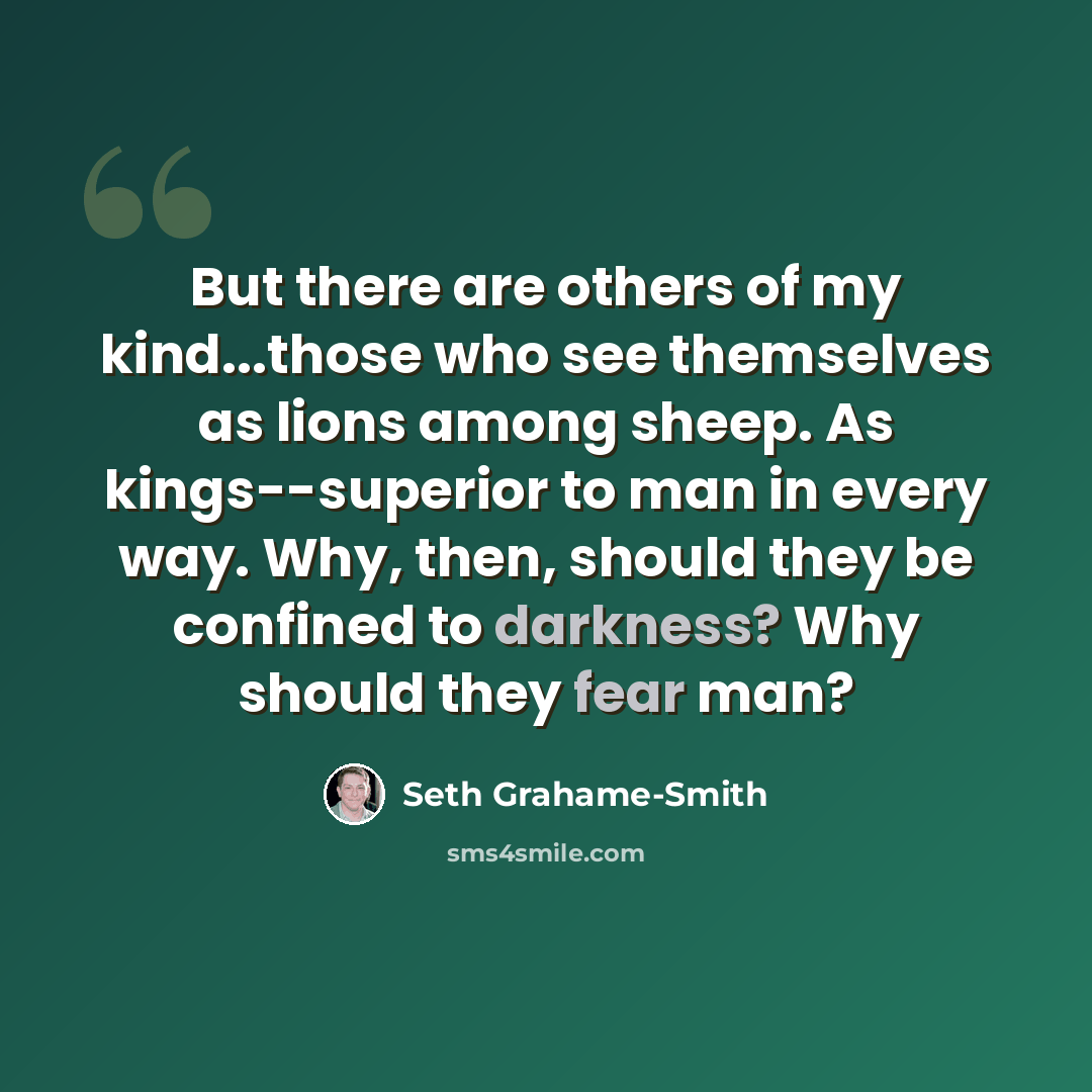 “But there are others of my kind...those who see themselves as lions among sheep. As kings--superior to man in every way. Why, then, should they be confined to darkness? Why should they fear man?” quote by Seth Grahame-Smith
