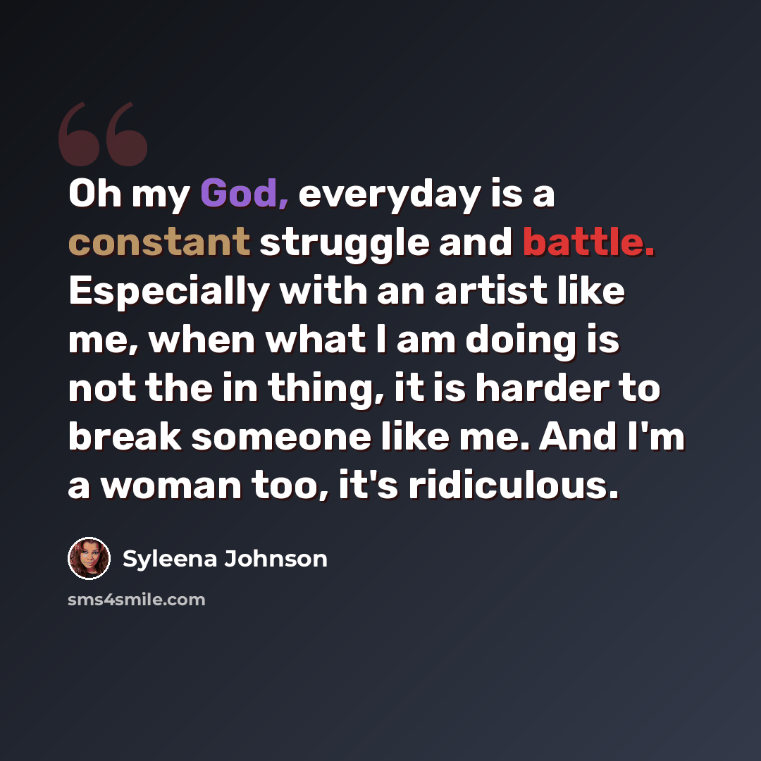 “Oh my God, everyday is a constant struggle and battle. Especially with an artist like me, when what I am doing is not the in thing, it is harder to break someone like me. And I'm a woman too, it's ridiculous.” quote by Syleena Johnson