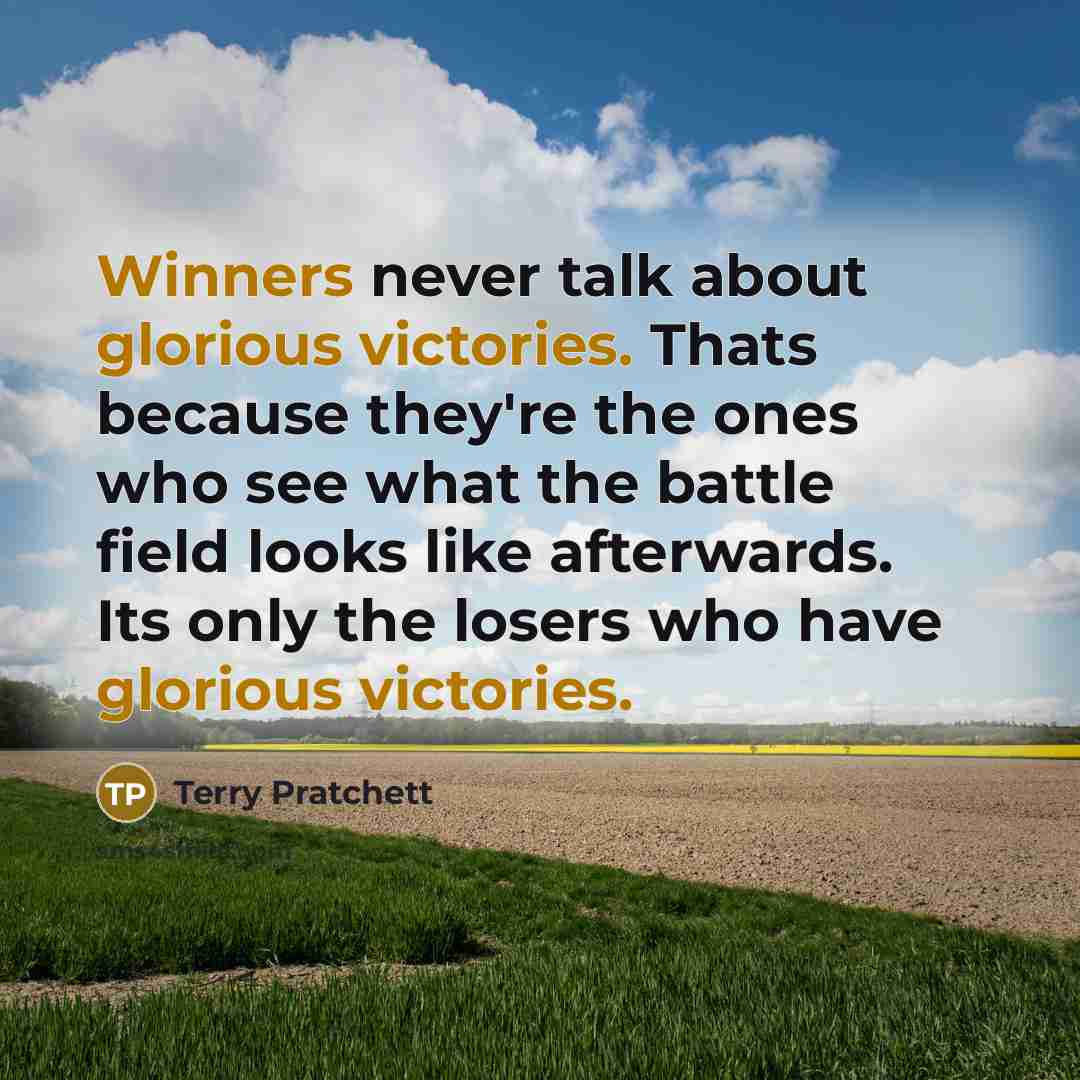 “Winners never talk about glorious victories. Thats because they're the ones who see what the battle field looks like afterwards. Its only the losers who have glorious victories.” quote by Terry Pratchett