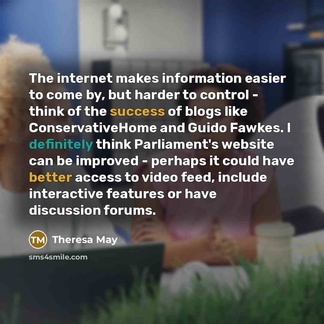 “The internet makes information easier to come by, but harder to control - think of the success of blogs like ConservativeHome and Guido Fawkes. I definitely think Parliament's website can be improved - perhaps it could have better access to video feed, include interactive features or have…” quote by Theresa May