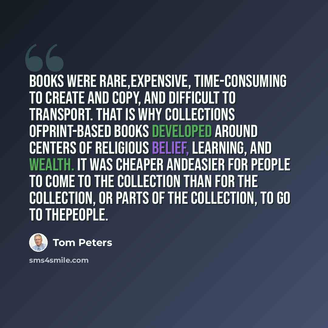 “Books were rare,expensive, time-consuming to create and copy, and difficult to transport. That is why collections ofprint-based books developed around centers of religious belief, learning, and wealth. It was cheaper andeasier for people to come to the collection than for the collection, or parts…” quote by Tom Peters