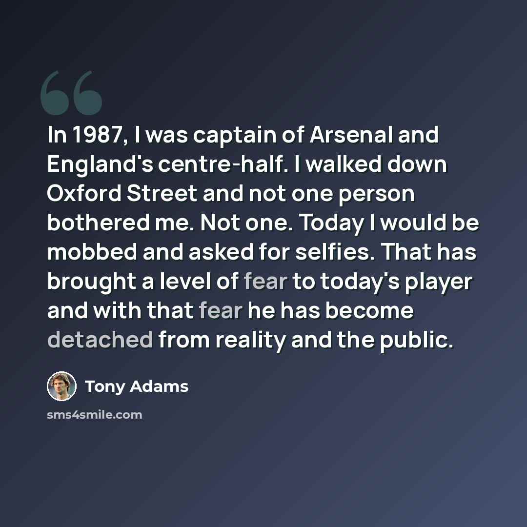 “In 1987, I was captain of Arsenal and England's centre-half. I walked down Oxford Street and not one person bothered me. Not one. Today I would be mobbed and asked for selfies. That has brought a level of fear to today's player and with that fear he has become detached from reality and the public.” quote by Tony Adams