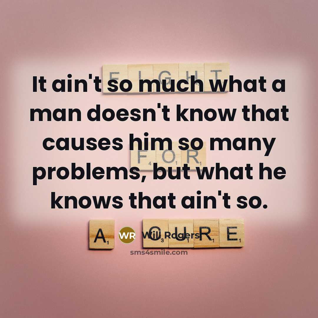 “It ain't so much what a man doesn't know that causes him so many problems, but what he knows that ain't so.” quote by Will Rogers
