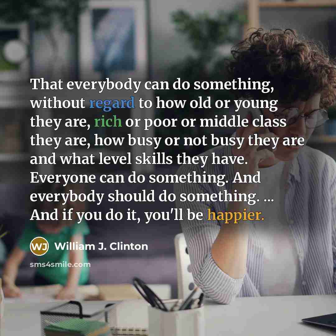 “That everybody can do something, without regard to how old or young they are, rich or poor or middle class they are, how busy or not busy they are and what level skills they have. Everyone can do something. And everybody should do something. ... And if you do it, you'll be happier.” quote by William J. Clinton