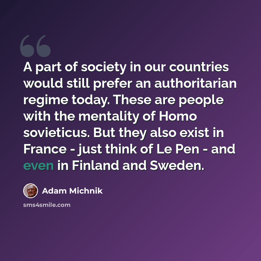 “A part of society in our countries would still prefer an authoritarian regime today. These are people with the mentality of Homo sovieticus. But they also exist in France - just think of Le Pen - and even in Finland and Sweden.” quote by Adam Michnik