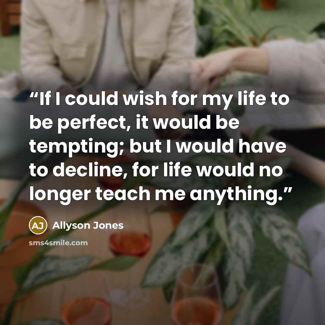 “If I could wish for my life to be perfect, it would be tempting; but I would have to decline, for life would no longer teach me anything.” quote by Allyson Jones