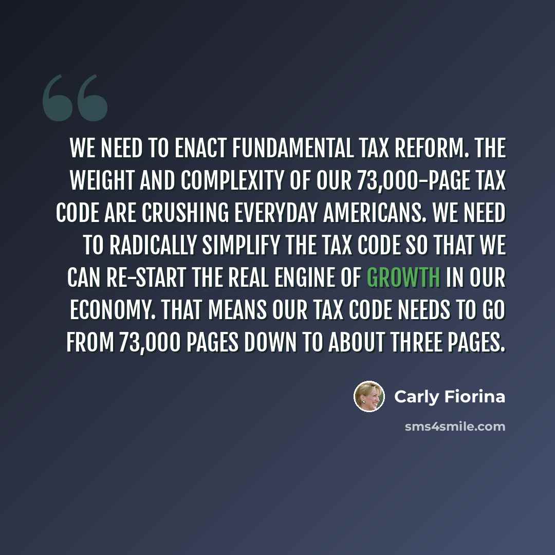 “We need to enact fundamental tax reform. The weight and complexity of our 73,000-page tax code are crushing everyday Americans. We need to radically simplify the tax code so that we can re-start the real engine of growth in our economy. That means our tax code needs to go from 73,000 pages down to…” quote by Carly Fiorina