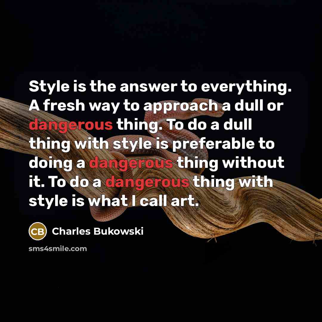 “Style is the answer to everything. A fresh way to approach a dull or dangerous thing. To do a dull thing with style is preferable to doing a dangerous thing without it. To do a dangerous thing with style is what I call art.” quote by Charles Bukowski