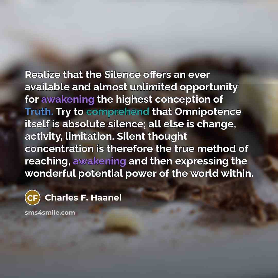 “Realize that the Silence offers an ever available and almost unlimited opportunity for awakening the highest conception of Truth. Try to comprehend that Omnipotence itself is absolute silence; all else is change, activity, limitation. Silent thought concentration is therefore the true method of…” quote by Charles F. Haanel