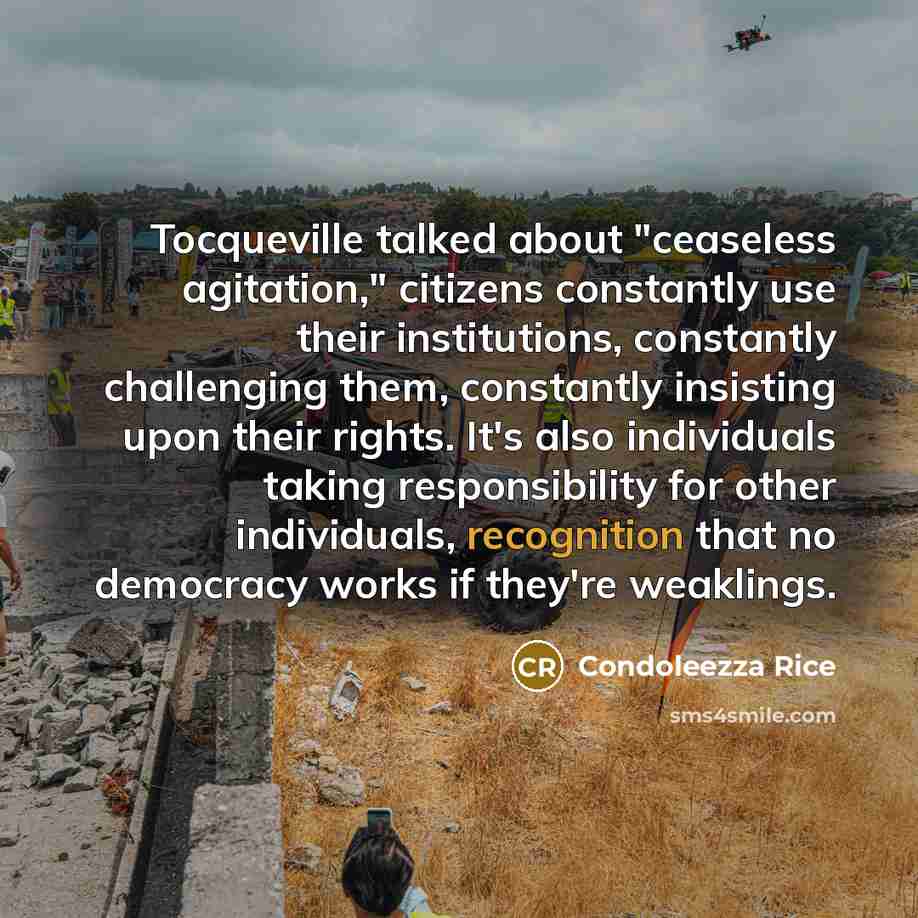 “Tocqueville talked about "ceaseless agitation," citizens constantly use their institutions, constantly challenging them, constantly insisting upon their rights. It's also individuals taking responsibility for other individuals, recognition that no democracy works if they're weaklings.” quote by Condoleezza Rice