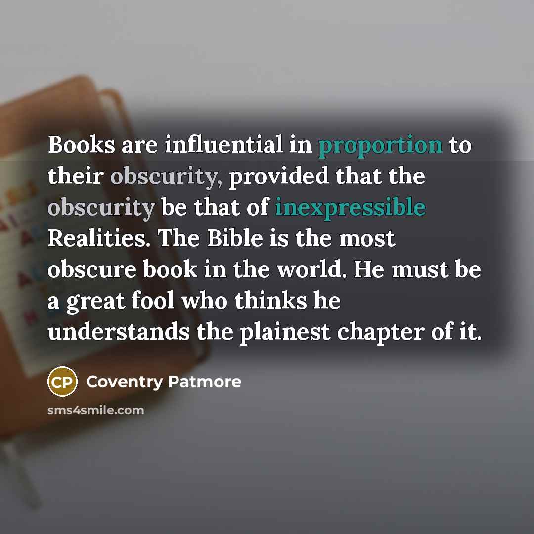 “Books are influential in proportion to their obscurity, provided that the obscurity be that of inexpressible Realities. The Bible is the most obscure book in the world. He must be a great fool who thinks he understands the plainest chapter of it.” quote by Coventry Patmore