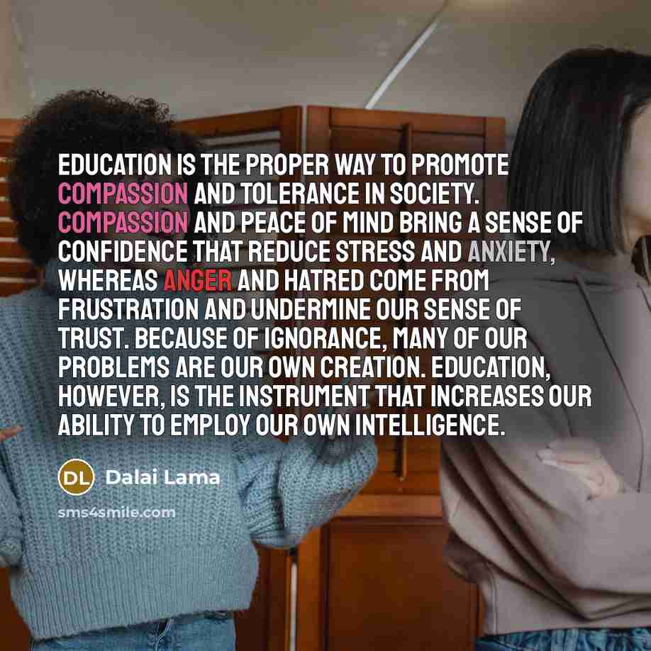“Education is the proper way to promote compassion and tolerance in society. Compassion and peace of mind bring a sense of confidence that reduce stress and anxiety, whereas anger and hatred come from frustration and undermine our sense of trust. Because of ignorance, many of our problems are our…” quote by Dalai Lama