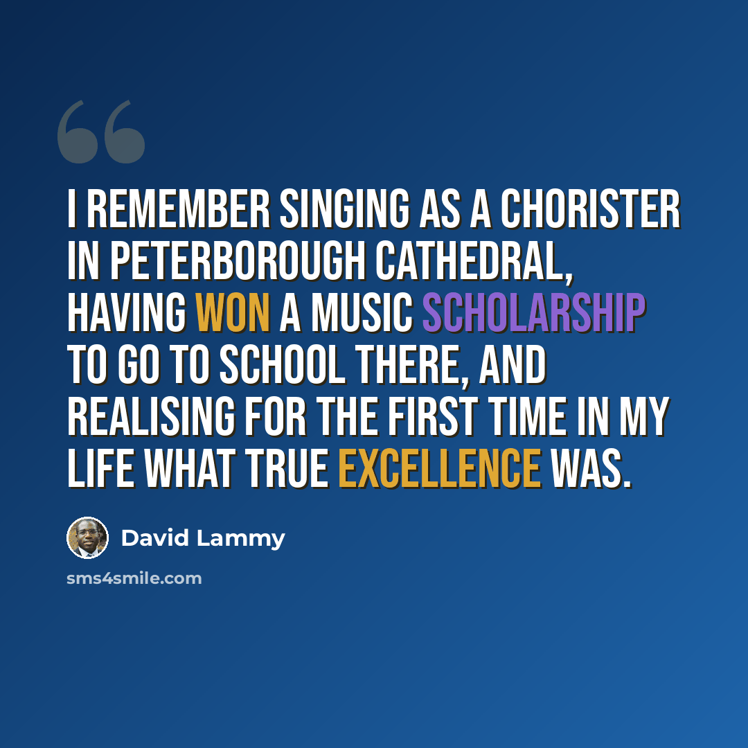 “I remember singing as a chorister in Peterborough Cathedral, having won a music scholarship to go to school there, and realising for the first time in my life what true excellence was.” quote by David Lammy