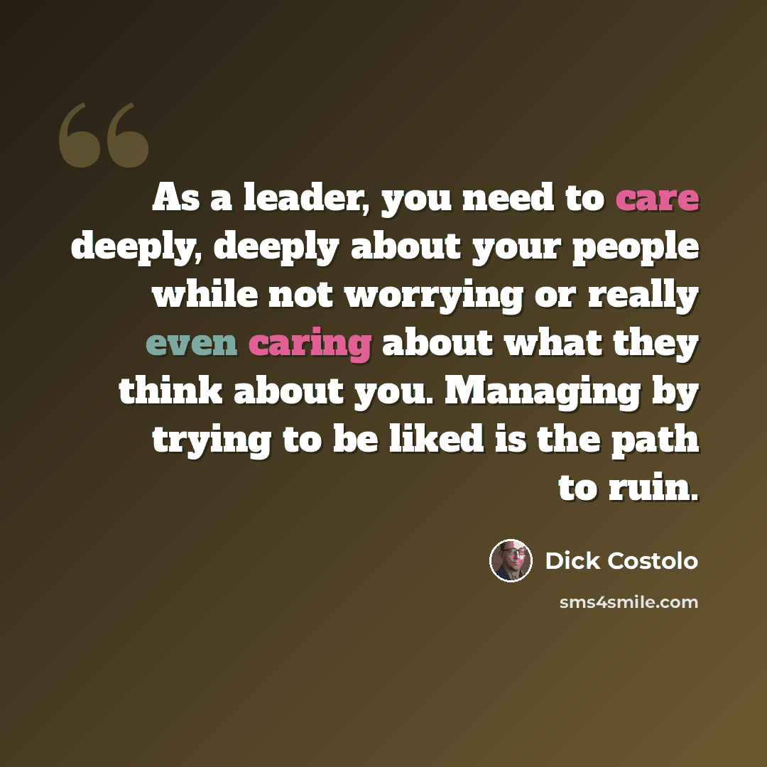 “As a leader, you need to care deeply, deeply about your people while not worrying or really even caring about what they think about you. Managing by trying to be liked is the path to ruin.” quote by Dick Costolo
