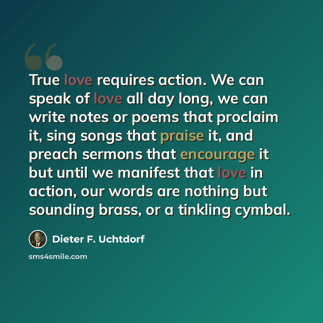 “True love requires action. We can speak of love all day long, we can write notes or poems that proclaim it, sing songs that praise it, and preach sermons that encourage it but until we manifest that love in action, our words are nothing but sounding brass, or a tinkling cymbal.” quote by Dieter F. Uchtdorf