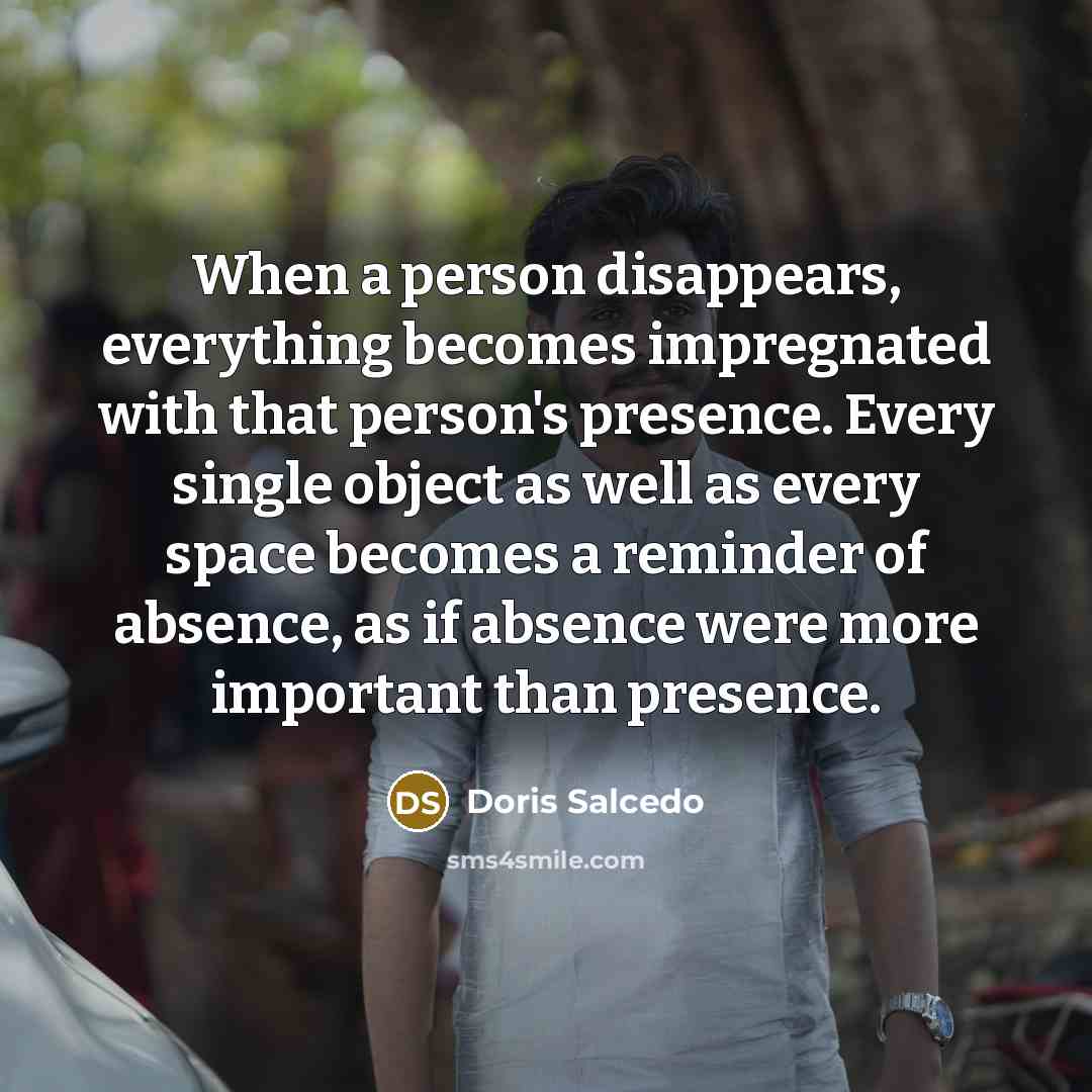 “When a person disappears, everything becomes impregnated with that person's presence. Every single object as well as every space becomes a reminder of absence, as if absence were more important than presence.” quote by Doris Salcedo