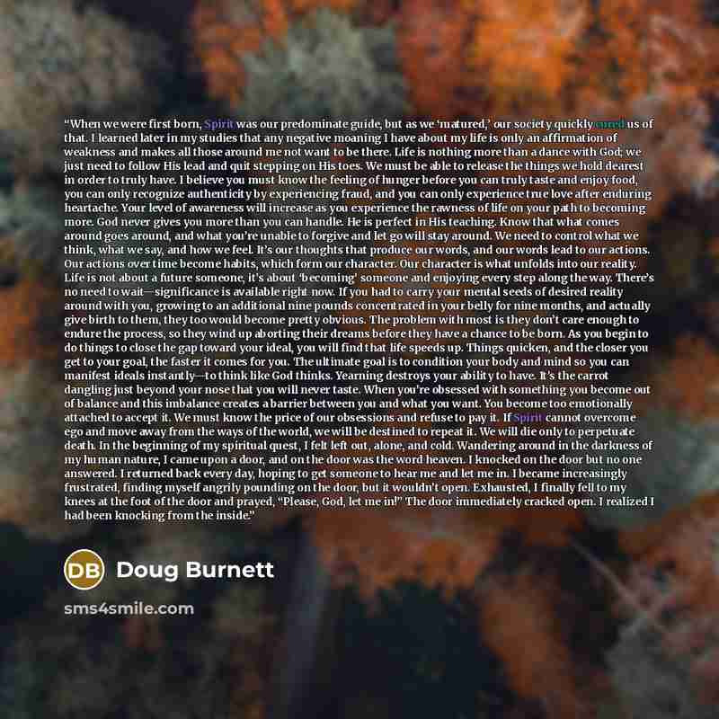 “When we were first born, Spirit was our predominate guide, but as we ‘matured,’ our society quickly cured us of that. I learned later in my studies that any negative moaning I have about my life is only an affirmation of weakness and makes all those around me not want to be there. Life is nothing…” quote by Doug Burnett