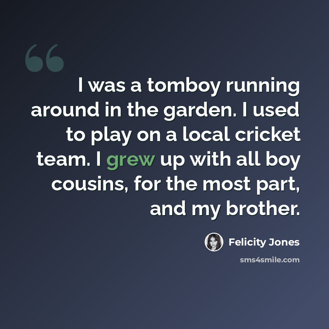 “I was a tomboy running around in the garden. I used to play on a local cricket team. I grew up with all boy cousins, for the most part, and my brother.” quote by Felicity Jones
