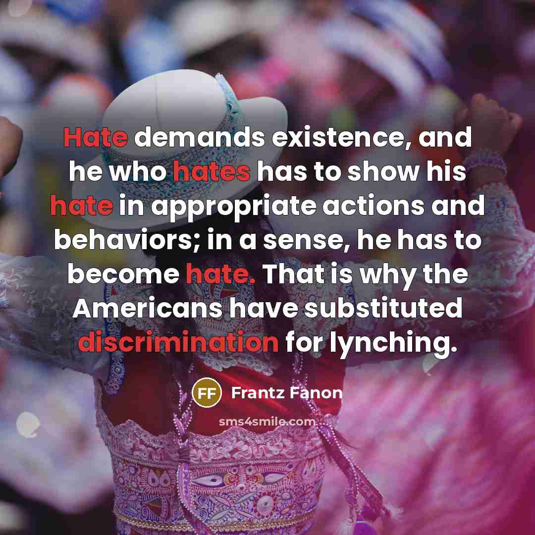 “Hate demands existence, and he who hates has to show his hate in appropriate actions and behaviors; in a sense, he has to become hate. That is why the Americans have substituted discrimination for lynching.” quote by Frantz Fanon