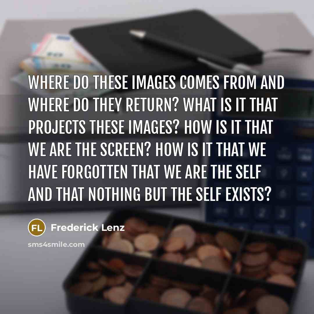 “Where do these images comes from and where do they return? What is it that projects these images? How is it that we are the screen? How is it that we have forgotten that we are the Self and that nothing but the Self exists?” quote by Frederick Lenz