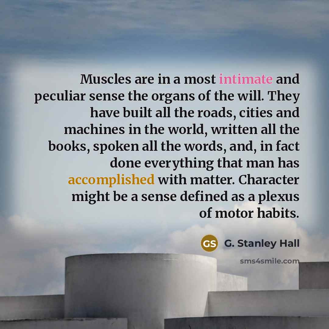 “Muscles are in a most intimate and peculiar sense the organs of the will. They have built all the roads, cities and machines in the world, written all the books, spoken all the words, and, in fact done everything that man has accomplished with matter. Character might be a sense defined as a plexus…” quote by G. Stanley Hall