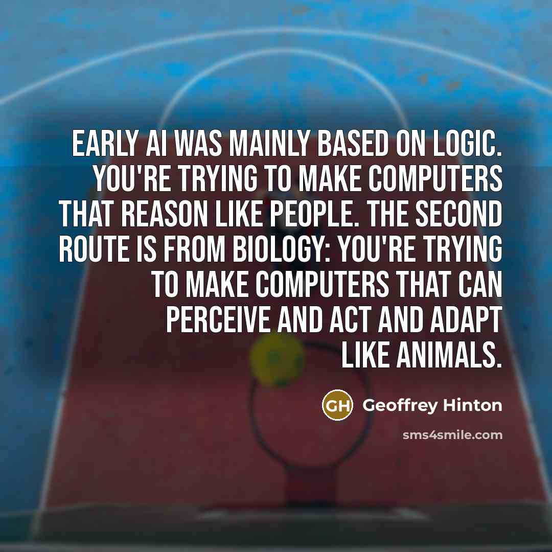 “Early AI was mainly based on logic. You're trying to make computers that reason like people. The second route is from biology: You're trying to make computers that can perceive and act and adapt like animals.” quote by Geoffrey Hinton