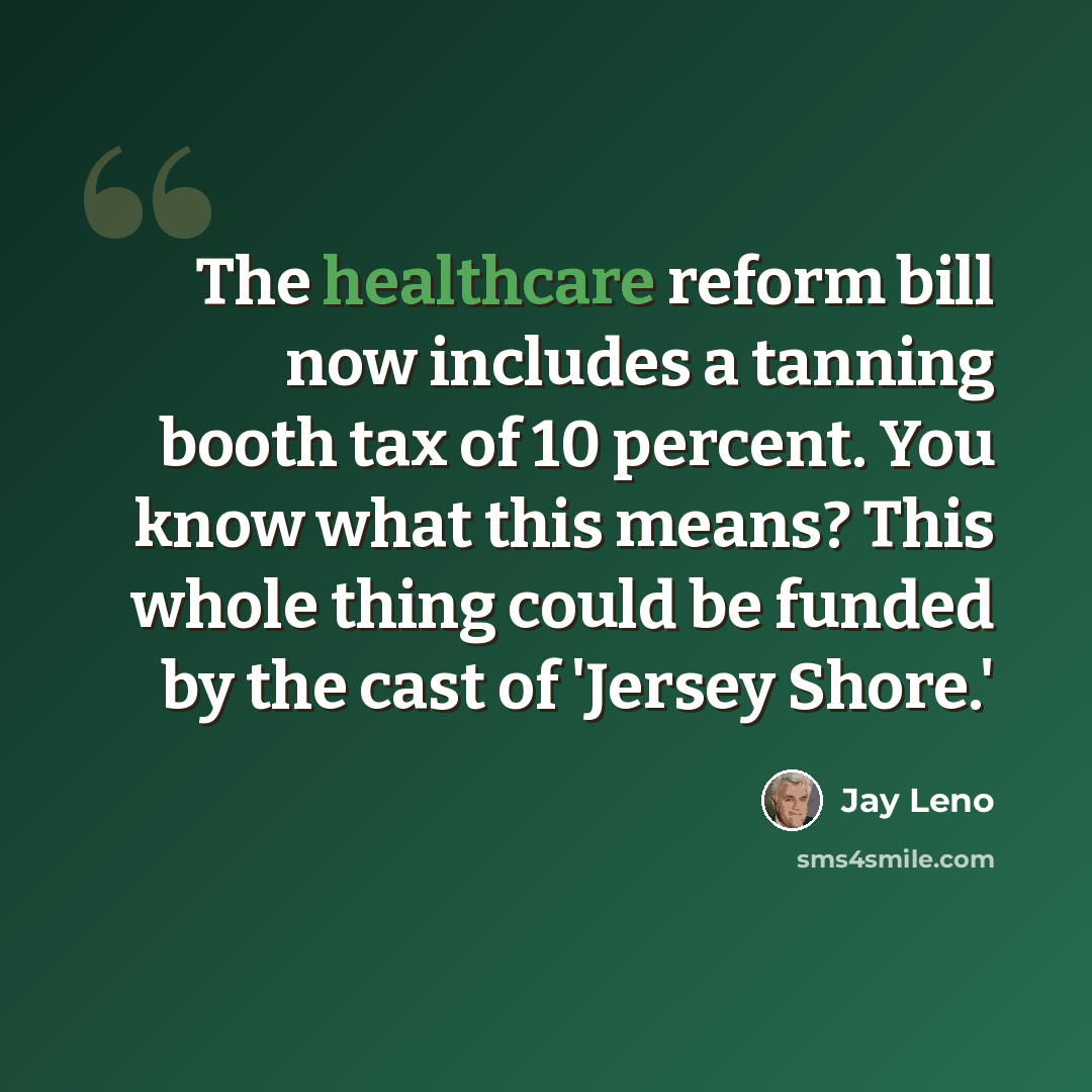 “The healthcare reform bill now includes a tanning booth tax of 10 percent. You know what this means? This whole thing could be funded by the cast of 'Jersey Shore.'” quote by Jay Leno