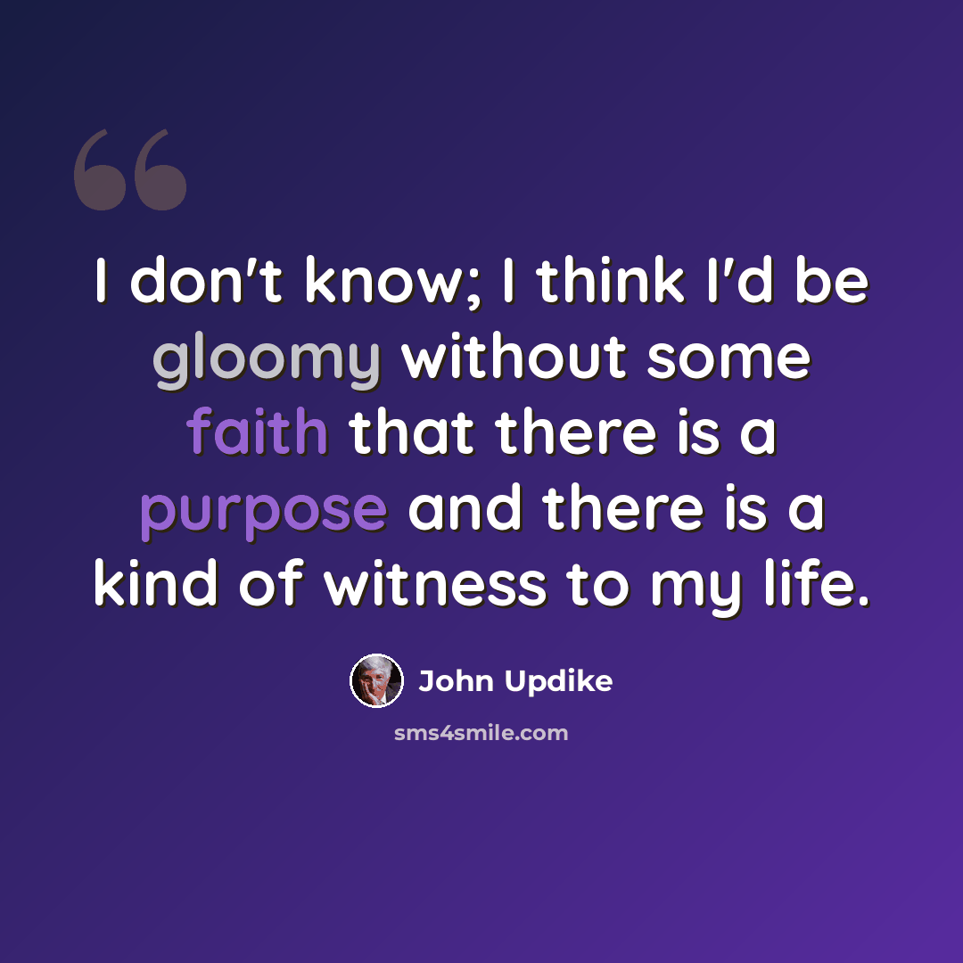 “I don't know; I think I'd be gloomy without some faith that there is a purpose and there is a kind of witness to my life.” quote by John Updike