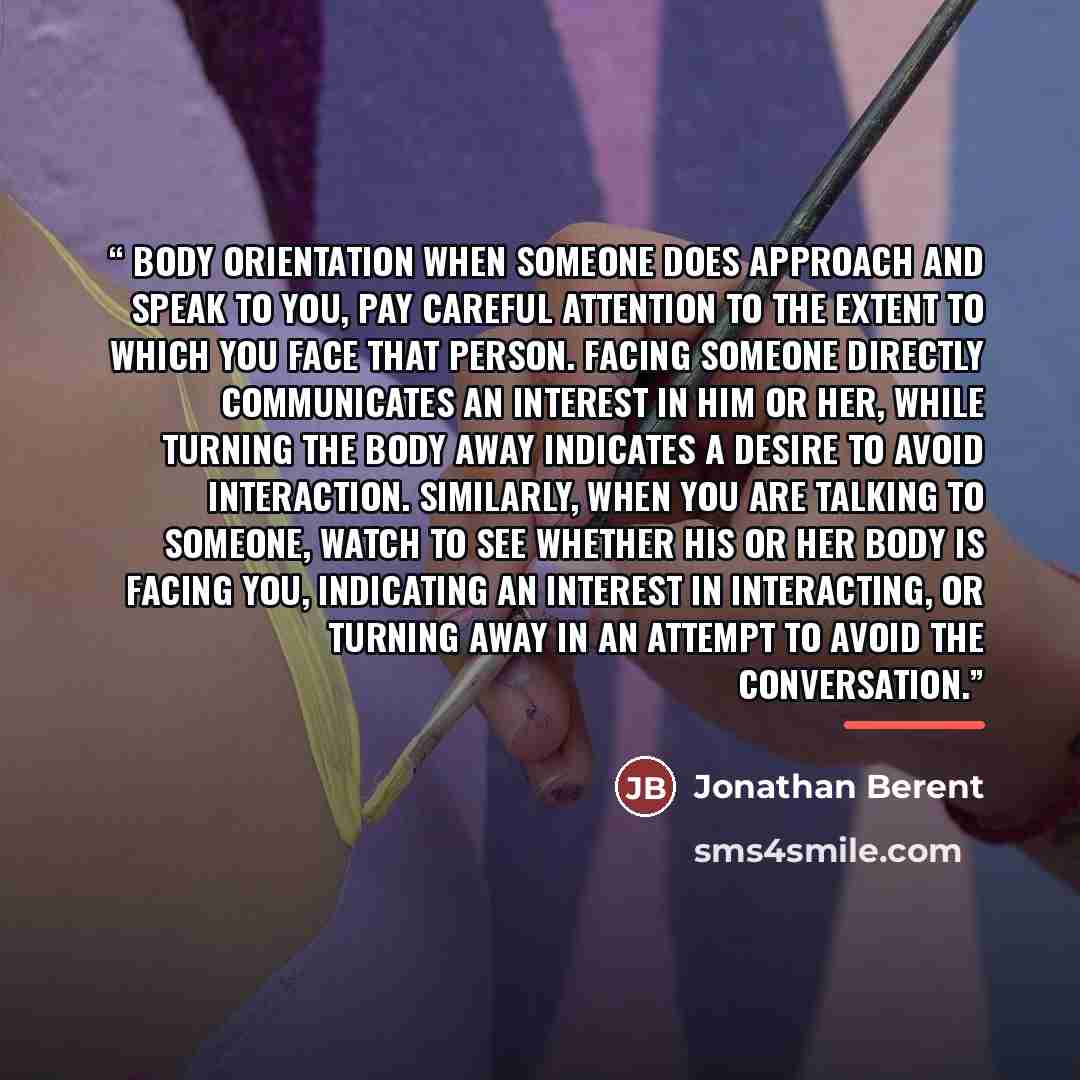 “Body Orientation When someone does approach and speak to you, pay careful attention to the extent to which you face that person. Facing someone directly communicates an interest in him or her, while turning the body away indicates a desire to avoid interaction. Similarly, when you are talking to…” quote by Jonathan Berent
