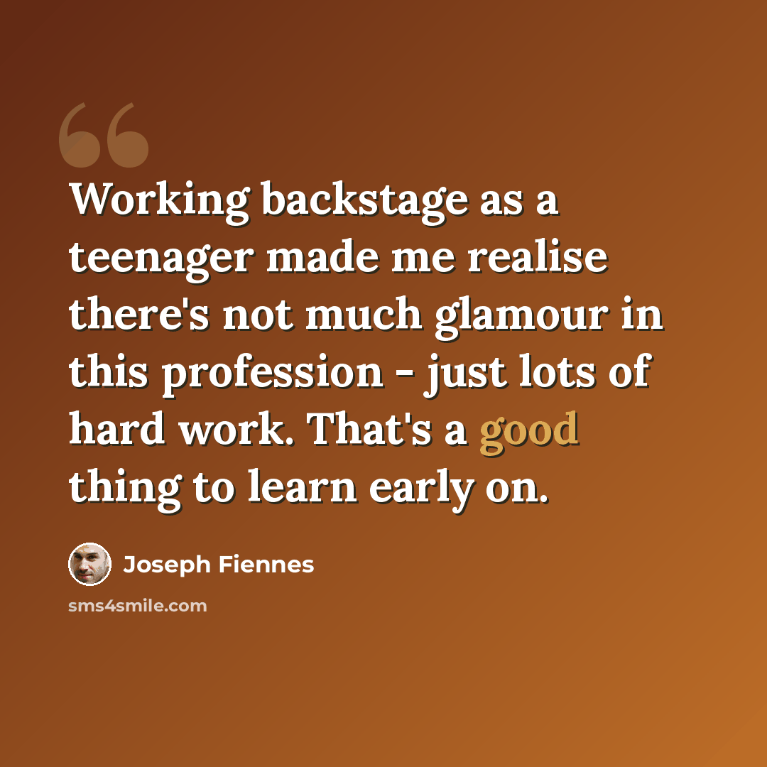 “Working backstage as a teenager made me realise there's not much glamour in this profession - just lots of hard work. That's a good thing to learn early on.” quote by Joseph Fiennes