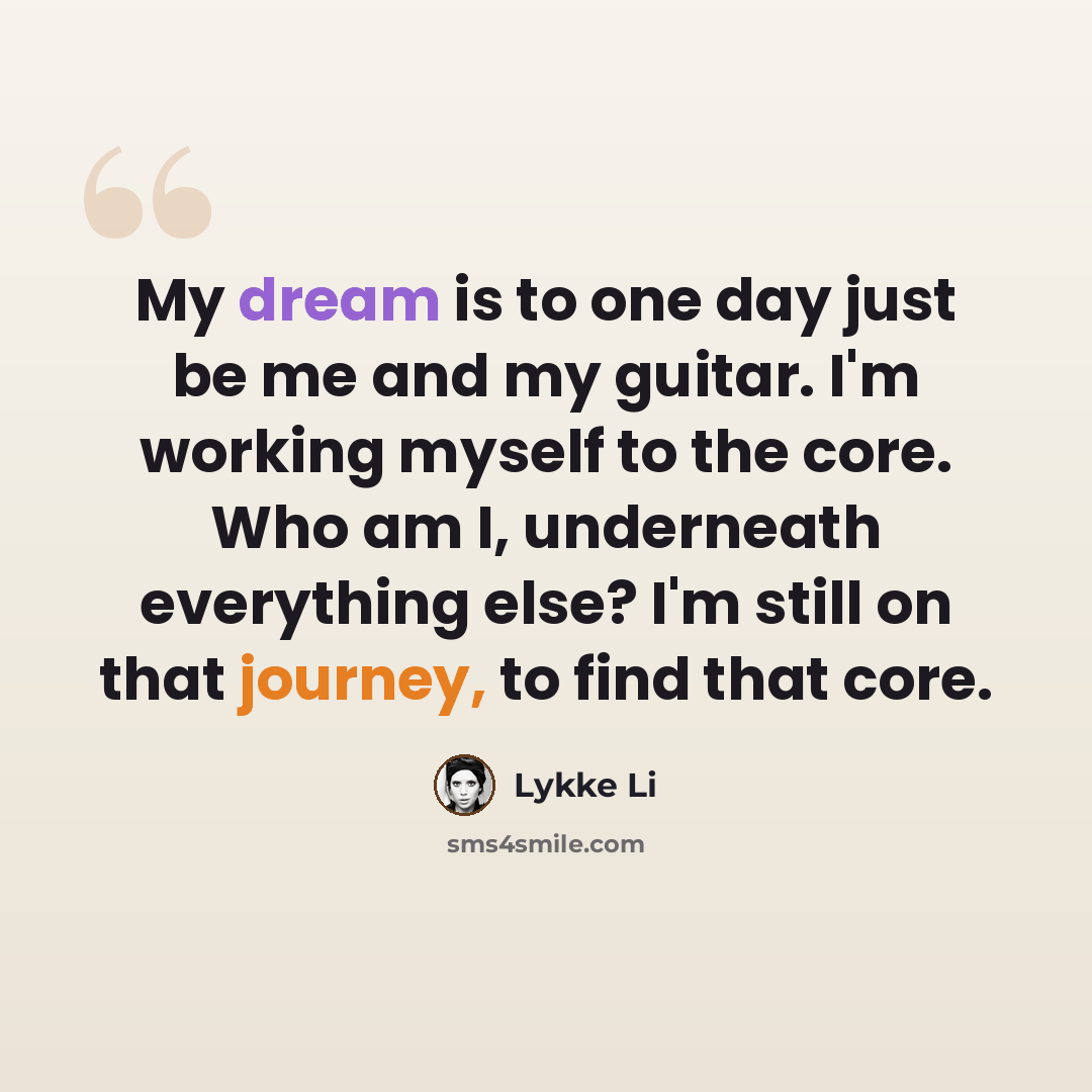 “My dream is to one day just be me and my guitar. I'm working myself to the core. Who am I, underneath everything else? I'm still on that journey, to find that core.” quote by Lykke Li