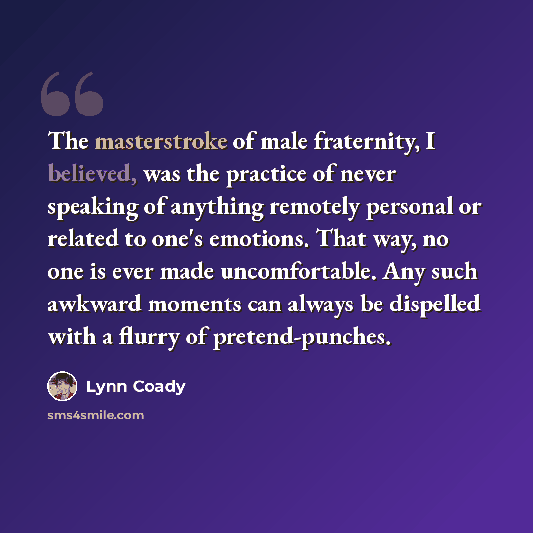 “The masterstroke of male fraternity, I believed, was the practice of never speaking of anything remotely personal or related to one's emotions. That way, no one is ever made uncomfortable. Any such awkward moments can always be dispelled with a flurry of pretend-punches.” quote by Lynn Coady