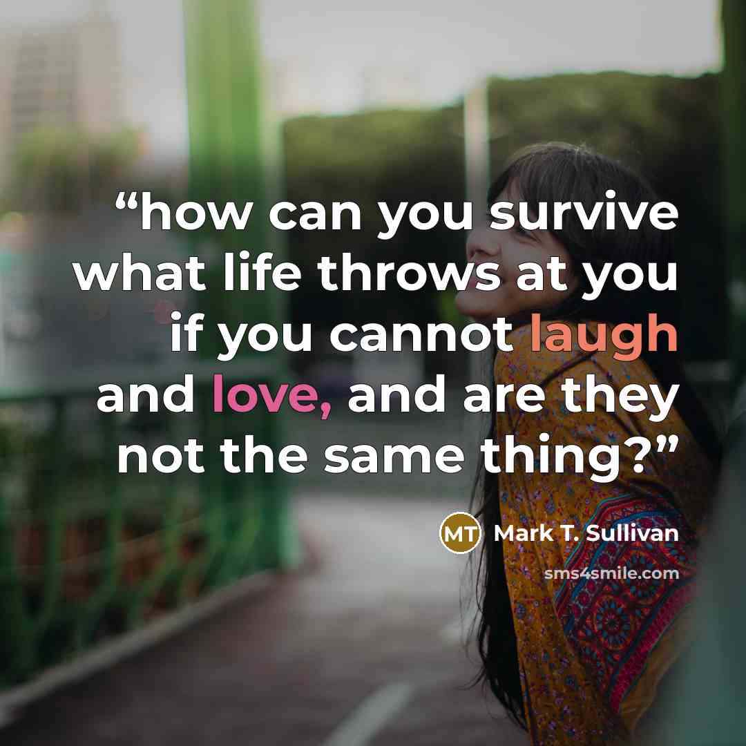 “how can you survive what life throws at you if you cannot laugh and love, and are they not the same thing?” quote by Mark T. Sullivan