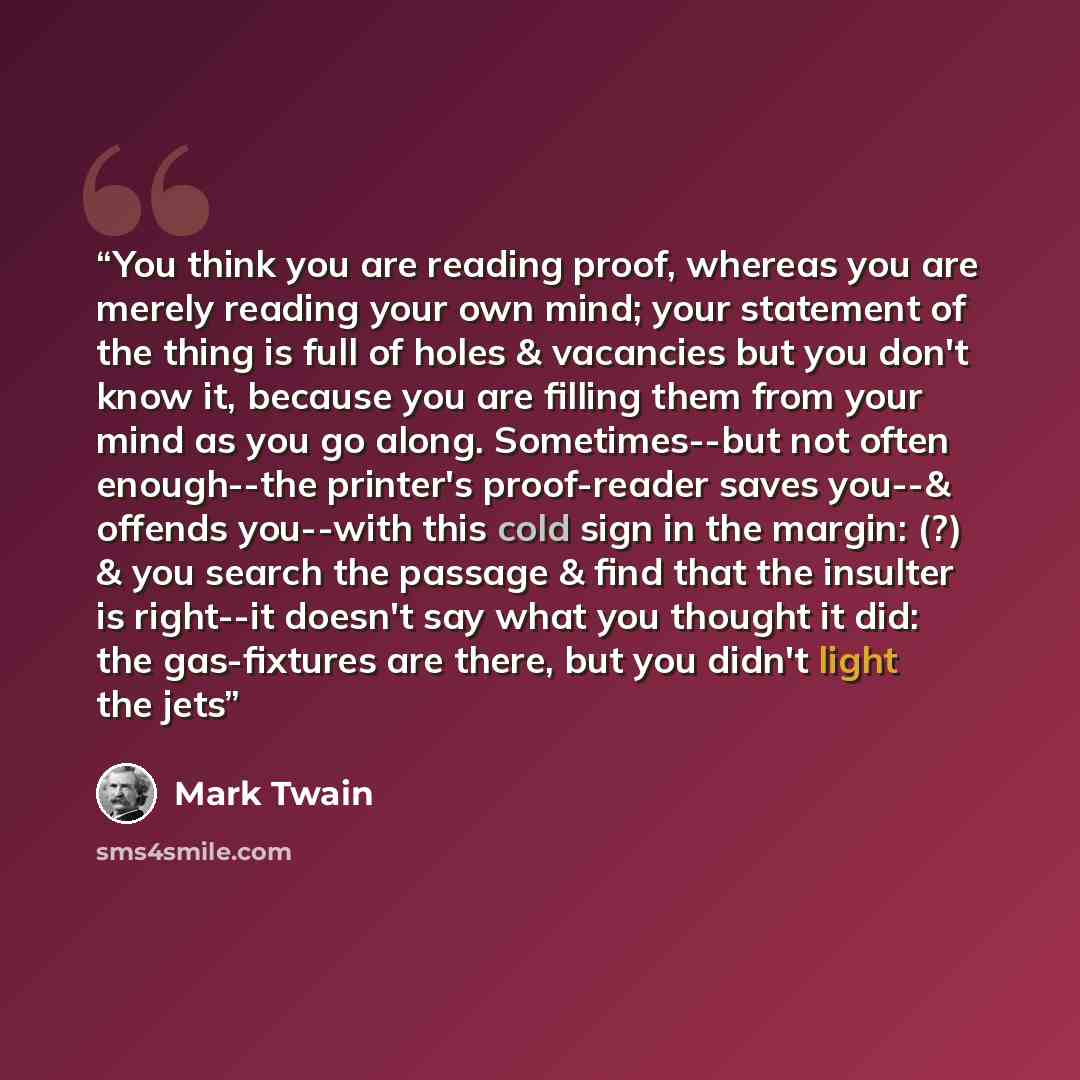 “You think you are reading proof, whereas you are merely reading your own mind; your statement of the thing is full of holes & vacancies but you don't know it, because you are filling them from your mind as you go along. Sometimes--but not often enough--the printer's proof-reader saves you--&…” quote by Mark Twain