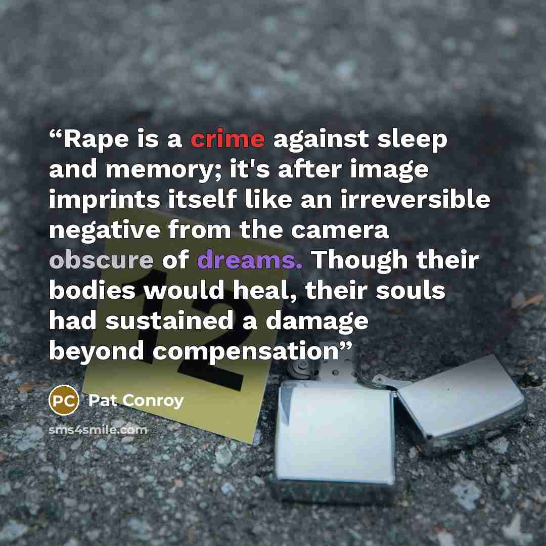 “Rape is a crime against sleep and memory; it's after image imprints itself like an irreversible negative from the camera obscure of dreams. Though their bodies would heal, their souls had sustained a damage beyond compensation” quote by Pat Conroy