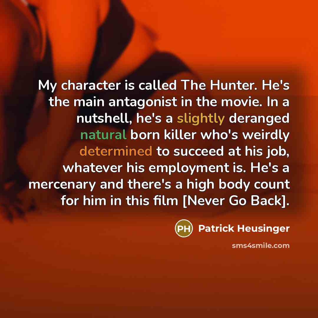“My character is called The Hunter. He's the main antagonist in the movie. In a nutshell, he's a slightly deranged natural born killer who's weirdly determined to succeed at his job, whatever his employment is. He's a mercenary and there's a high body count for him in this film [Never Go Back].” quote by Patrick Heusinger