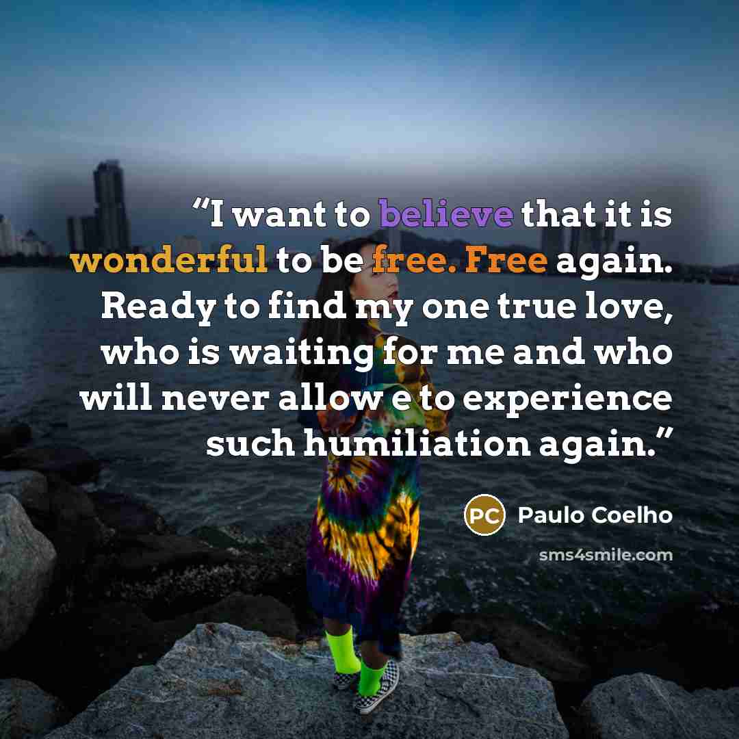 “I want to believe that it is wonderful to be free. Free again. Ready to find my one true love, who is waiting for me and who will never allow e to experience such humiliation again.” quote by Paulo Coelho