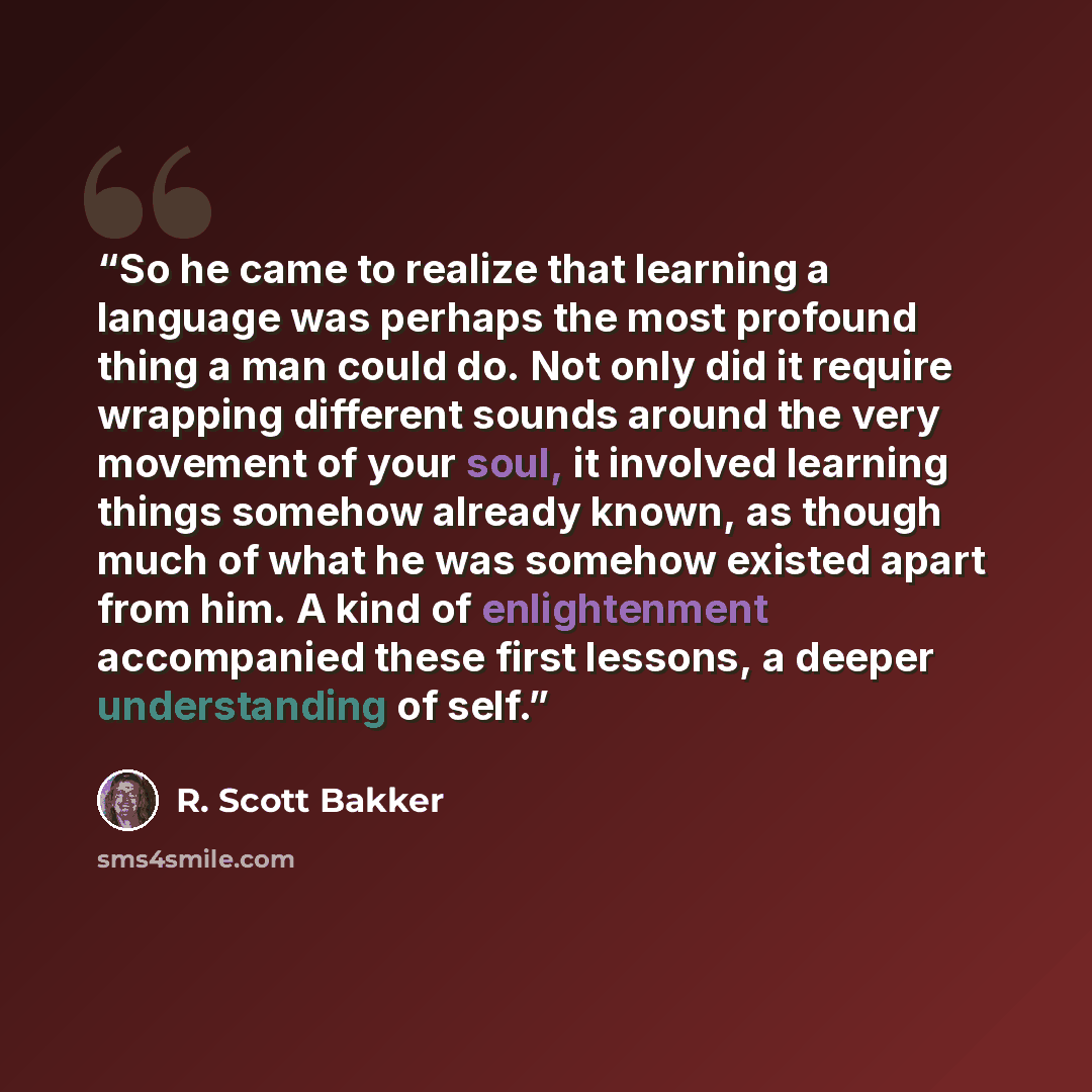 “So he came to realize that learning a language was perhaps the most profound thing a man could do. Not only did it require wrapping different sounds around the very movement of your soul, it involved learning things somehow already known, as though much of what he was somehow existed apart from…” quote by R. Scott Bakker