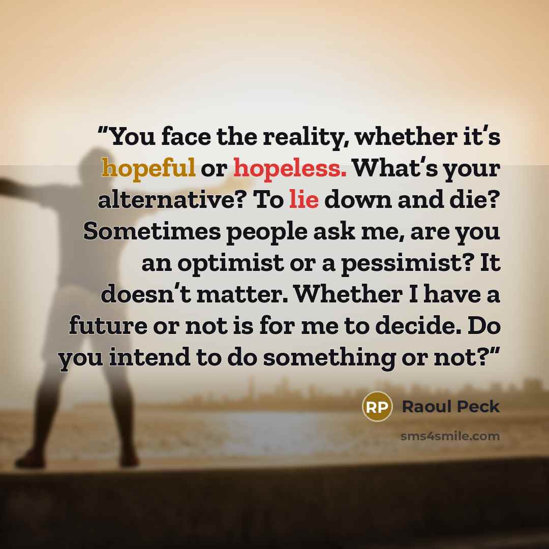 “You face the reality, whether it’s hopeful or hopeless. What’s your alternative? To lie down and die? Sometimes people ask me, are you an optimist or a pessimist? It doesn’t matter. Whether I have a future or not is for me to decide. Do you intend to do something or not?” quote by Raoul Peck