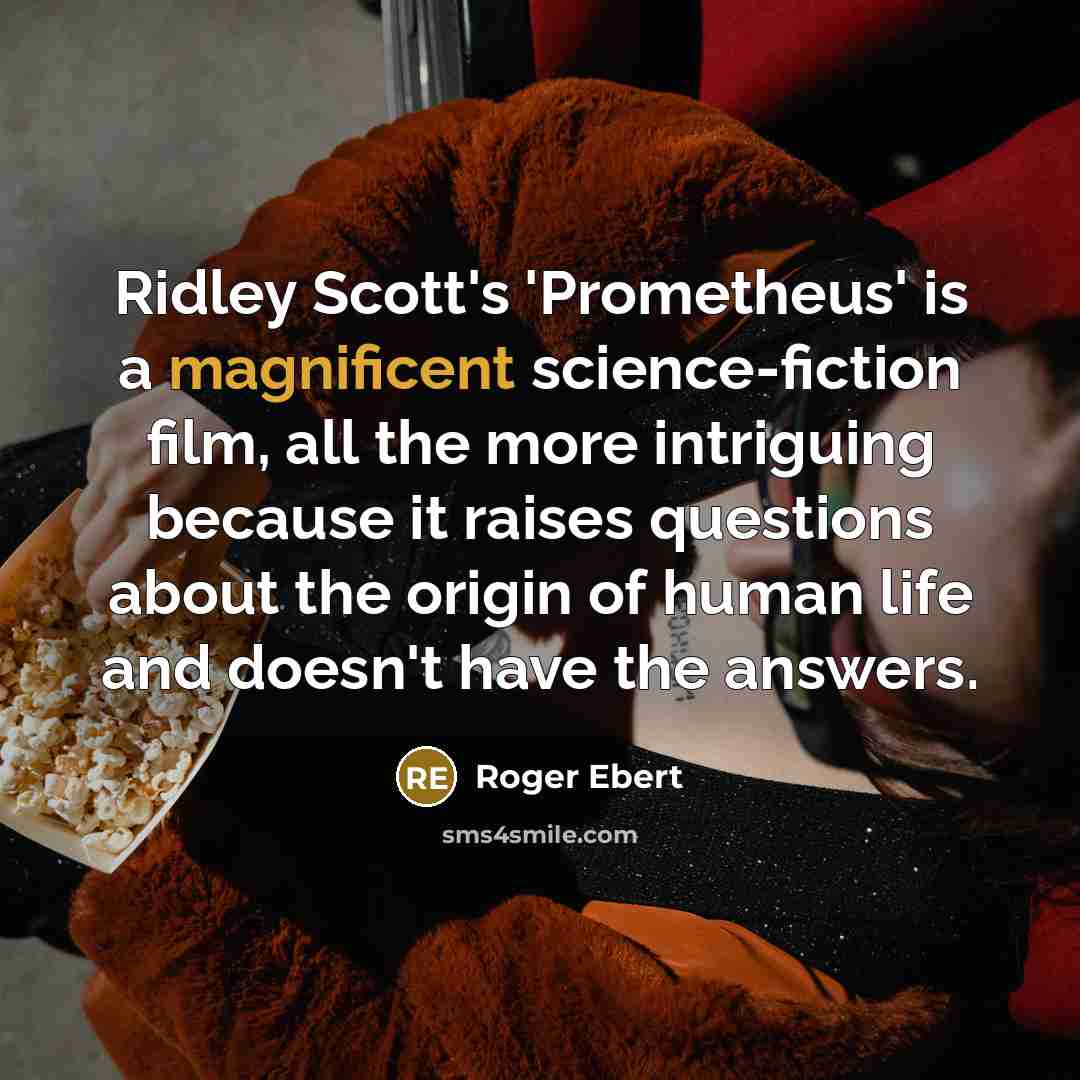 “Ridley Scott's 'Prometheus' is a magnificent science-fiction film, all the more intriguing because it raises questions about the origin of human life and doesn't have the answers.” quote by Roger Ebert