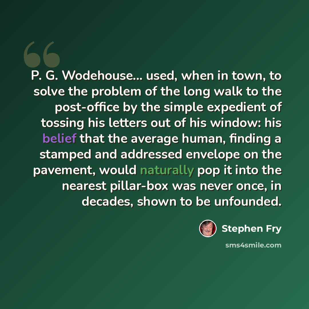 “P. G. Wodehouse... used, when in town, to solve the problem of the long walk to the post-office by the simple expedient of tossing his letters out of his window: his belief that the average human, finding a stamped and addressed envelope on the pavement, would naturally pop it into the nearest…” quote by Stephen Fry