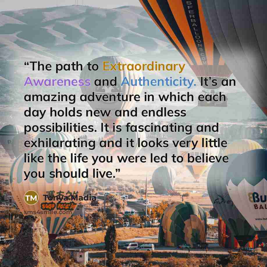 “The path to Extraordinary Awareness and Authenticity. It’s an amazing adventure in which each day holds new and endless possibilities. It is fascinating and exhilarating and it looks very little like the life you were led to believe you should live.” quote by Tonya Madia