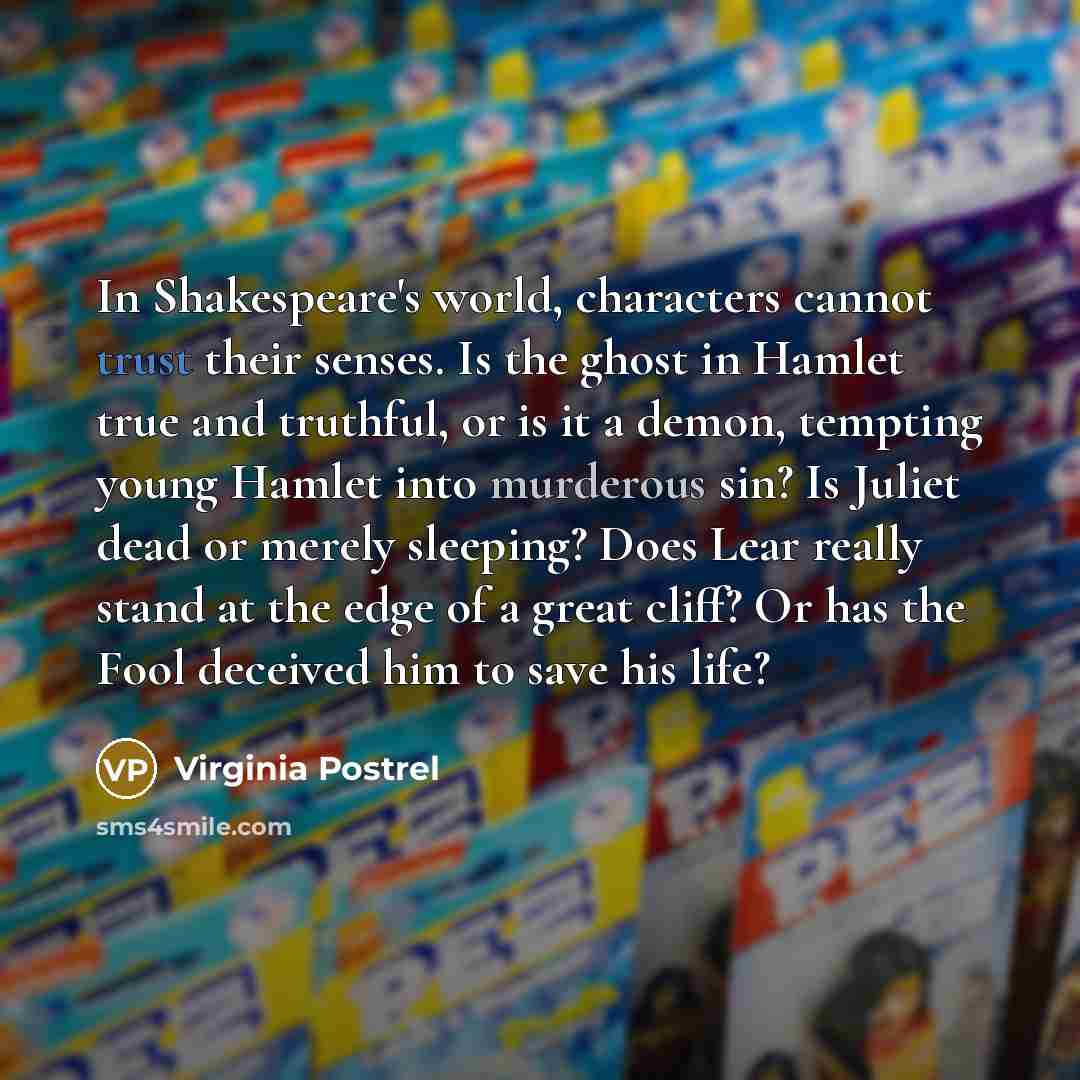 “In Shakespeare's world, characters cannot trust their senses. Is the ghost in Hamlet true and truthful, or is it a demon, tempting young Hamlet into murderous sin? Is Juliet dead or merely sleeping? Does Lear really stand at the edge of a great cliff? Or has the Fool deceived him to save his life?” quote by Virginia Postrel