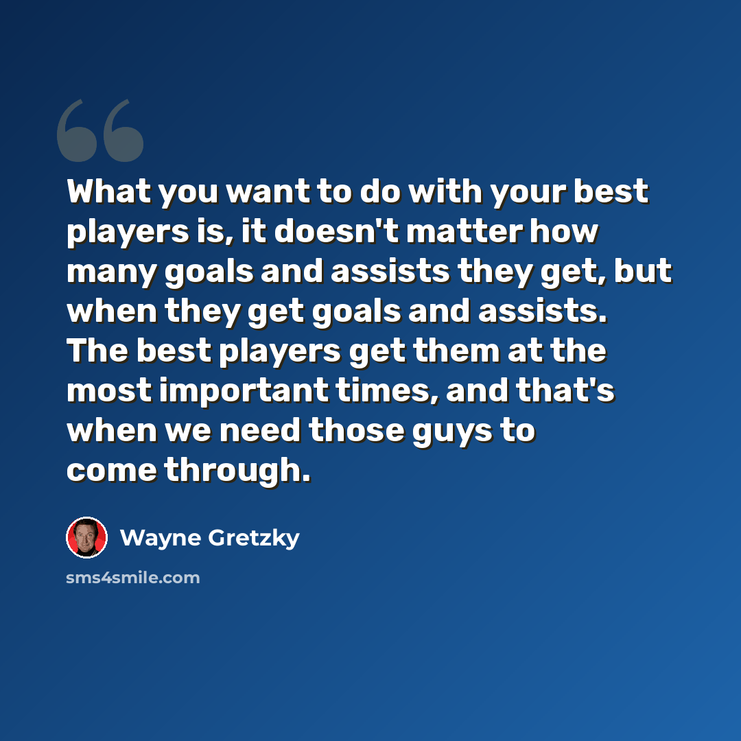 “What you want to do with your best players is, it doesn't matter how many goals and assists they get, but when they get goals and assists. The best players get them at the most important times, and that's when we need those guys to come through.” quote by Wayne Gretzky