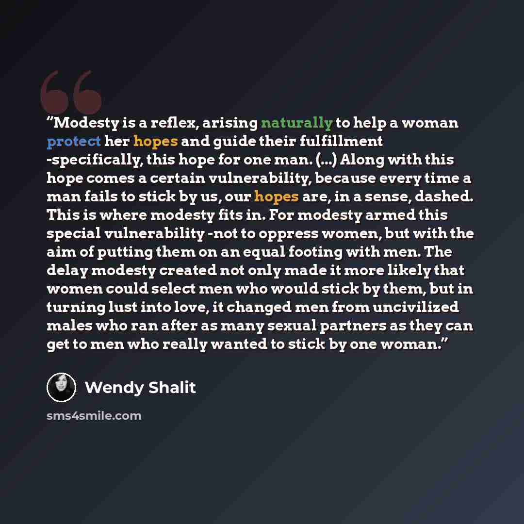 “Modesty is a reflex, arising naturally to help a woman protect her hopes and guide their fulfillment -specifically, this hope for one man. (...) Along with this hope comes a certain vulnerability, because every time a man fails to stick by us, our hopes are, in a sense, dashed. This is where…” quote by Wendy Shalit