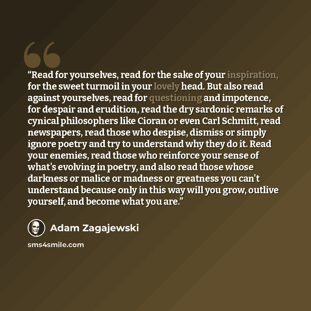 “Read for yourselves, read for the sake of your inspiration, for the sweet turmoil in your lovely head. But also read against yourselves, read for questioning and impotence, for despair and erudition, read the dry sardonic remarks of cynical philosophers like Cioran or even Carl Schmitt, read…” quote by Adam Zagajewski