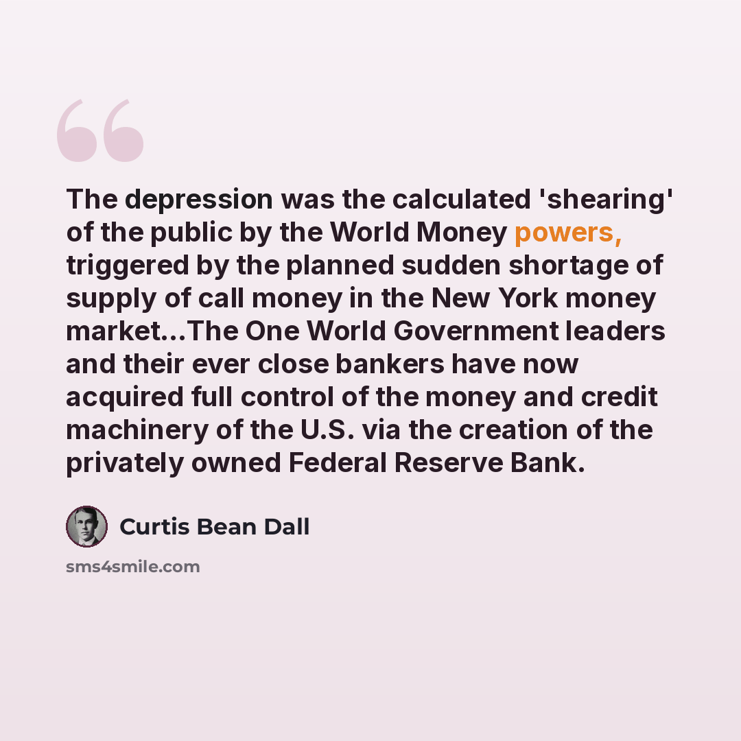 “The depression was the calculated 'shearing' of the public by the World Money powers, triggered by the planned sudden shortage of supply of call money in the New York money market…The One World Government leaders and their ever close bankers have now acquired full control of the money and credit…” quote by Curtis Bean Dall