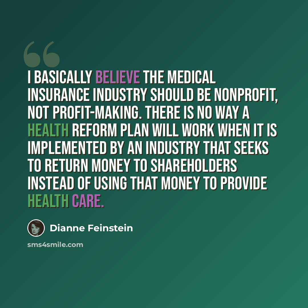 “I basically believe the medical insurance industry should be nonprofit, not profit-making. There is no way a health reform plan will work when it is implemented by an industry that seeks to return money to shareholders instead of using that money to provide health care.” quote by Dianne Feinstein