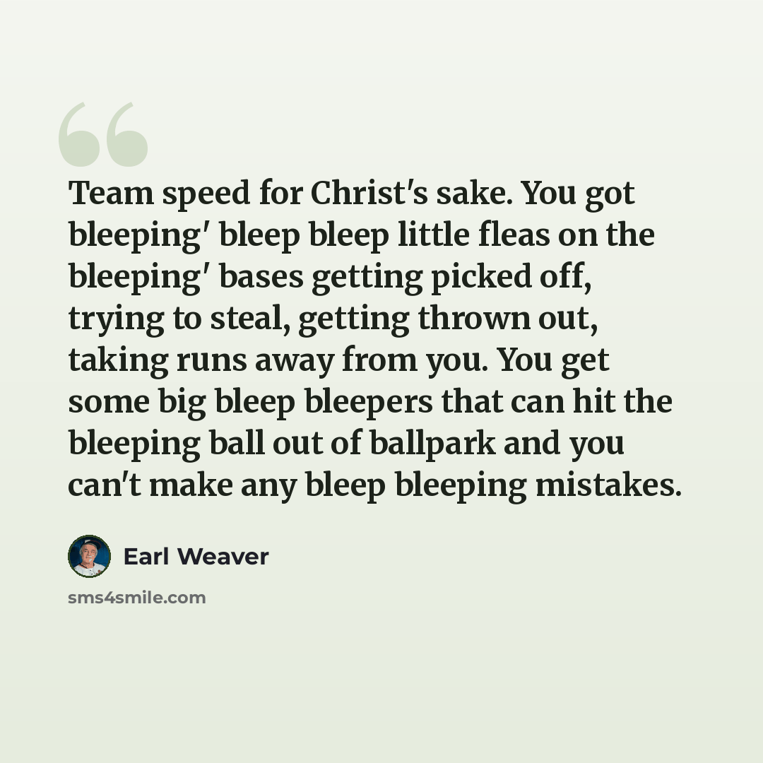 “Team speed for Christ's sake. You got bleeping' bleep bleep little fleas on the bleeping' bases getting picked off, trying to steal, getting thrown out, taking runs away from you. You get some big bleep bleepers that can hit the bleeping ball out of ballpark and you can't make any bleep bleeping…” quote by Earl Weaver